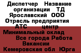 Диспетчер › Название организации ­ ТД Ярославский, ООО › Отрасль предприятия ­ АТС, call-центр › Минимальный оклад ­ 22 000 - Все города Работа » Вакансии   . Кемеровская обл.,Юрга г.